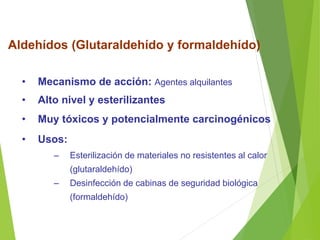 Aldehídos (Glutaraldehído y formaldehído)
• Mecanismo de acción: Agentes alquilantes
• Alto nivel y esterilizantes
• Muy tóxicos y potencialmente carcinogénicos
• Usos:
– Esterilización de materiales no resistentes al calor
(glutaraldehído)
– Desinfección de cabinas de seguridad biológica
(formaldehído)
 