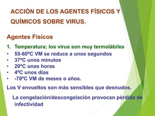 ACCIÓN DE LOS AGENTES FÍSICOS Y
QUÍMICOS SOBRE VIRUS.
Agentes Físicos
1. Temperatura; los virus son muy termolábiles
• 55-60ºC VM se reduce a unos segundos
• 37ºC unos minutos
• 20ºC unas horas
• 4ºC unos días
• -70ºC VM de meses o años.
Los V envueltos son más sensibles que desnudos.
La congelación/descongelación provocan pérdida de
infectividad
 