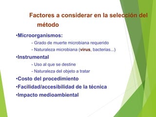 Factores a considerar en la selección del
método
•Microorganismos:
- Grado de muerte microbiana requerido
- Naturaleza microbiana (virus, bacterias...)
•Instrumental
- Uso al que se destine
- Naturaleza del objeto a tratar
•Costo del procedimiento
•Facilidad/accesibilidad de la técnica
•Impacto medioambiental
 