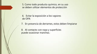 5. Como todo producto químico, en su uso
se deben utilizar elementos de protección
6. Evitar la exposición a los vapores
de OPA
7. En presencia de derrames, estos deben limpiarse
8. Al contacto con ropa y superficies
puede ocasionar manchas.
 
