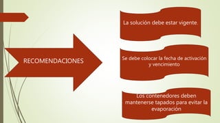 RECOMENDACIONES
La solución debe estar vigente.
Se debe colocar la fecha de activación
y vencimiento
Los contenedores deben
mantenerse tapados para evitar la
evaporación
 