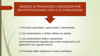 MEDIDAS DE PREVENCIÓN A EXPOSICIÓN POR
ORTHOPTHALDEHIDO (OPA) O GLUTARALDEHIDO
1. Personal capacitado, supervisado y reentrenado.
2. Los contenedores a utilizar deben ser rígidos
3. Los contenedores deben mantenerse
permanentemente tapados para evitar evaporación y la
generación de vapores tóxicos
4. El manejo debe realizarse en áreas ventiladas,
 