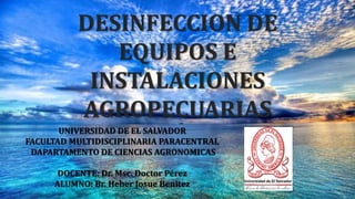 DESINFECCION DE
EQUIPOS E
INSTALACIONES
AGROPECUARIAS
UNIVERSIDAD DE EL SALVADOR
FACULTAD MULTIDISCIPLINARIA PARACENTRAL
DAPARTAMENTO DE CIENCIAS AGRONOMICAS
DOCENTE: Dr. Msc. Doctor Pérez
ALUMNO: Br. Heber Josue Benitez
 