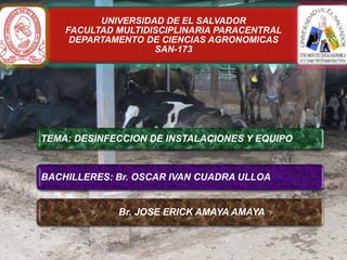 UNIVERSIDAD DE EL SALVADOR
FACULTAD MULTIDISCIPLINARIA PARACENTRAL
DEPARTAMENTO DE CIENCIAS AGRONOMICAS
SAN-173

TEMA: DESINFECCION DE INSTALACIONES Y EQUIPO
CATEDRATICO: MSC. PEDRO ALONSO PEREZ BARRAZA

BACHILLERES: Br. OSCAR IVAN CUADRA ULLOA

Br. JOSE ERICK AMAYA AMAYA

 
