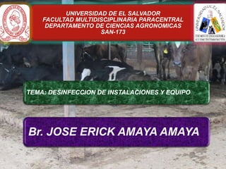 UNIVERSIDAD DE EL SALVADOR
FACULTAD MULTIDISCIPLINARIA PARACENTRAL
DEPARTAMENTO DE CIENCIAS AGRONOMICAS
SAN-173

TEMA: DESINFECCION DE INSTALACIONES Y EQUIPO

CATEDRATICO: MSC. PEDRO ALONSO PEREZ BARRAZA

Br. JOSE ERICK AMAYA AMAYA

 