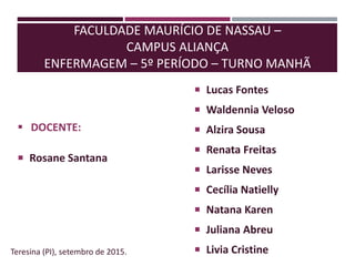 FACULDADE MAURÍCIO DE NASSAU –
CAMPUS ALIANÇA
ENFERMAGEM – 5º PERÍODO – TURNO MANHÃ
 DOCENTE:
 Rosane Santana
Teresina (PI), setembro de 2015.
 Lucas Fontes
 Waldennia Veloso
 Alzira Sousa
 Renata Freitas
 Larisse Neves
 Cecília Natielly
 Natana Karen
 Juliana Abreu
 Livia Cristine
 