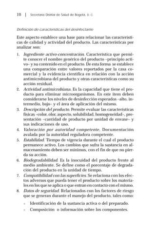 10 | Secretaría Distrital de Salud de Bogotá, D. C.
Definición de características del desinfectante
Este aspecto establece una base para relacionar las característi-
cas de calidad y actividad del producto. Las características por
analizar son:
1. Ingrediente activo-concentración. Característica que permi-
te conocer el nombre genérico del producto –principio acti-
vo– y su contenido en el producto. De esta forma se establece
una comparación entre valores reportados por la casa co-
mercial y la evidencia científica en relación con la acción
antimicrobiana del producto y otras características como su
acción residual.
2. Actividad antimicrobiana. Es la capacidad que tiene el pro-
ducto para eliminar microorganismos. En este ítem deben
considerarse los niveles de desinfección esperados –alto, in-
termedio, bajo– y el área de aplicación del mismo.
3. Descripción del producto. Permite evaluar las características
físicas –color, olor, aspecto, solubilidad, homogeneidad–, pre-
sentación –cantidad de producto por unidad de envase– y
sus indicaciones de uso.
4. Valoración por autoridad competente. Documentación
avalada por la autoridad reguladora competente.
5. Estabilidad. Tiempo de vigencia durante el cual el producto
permanece activo. Los cambios que sufra la sustancia en al-
macenamiento deben ser mínimos, con el fin de que no pier-
da su acción.
6. Biodegradabilidad. Es la inocuidad del producto frente al
medio ambiente. Se define como el porcentaje de degrada-
ción del producto en la unidad de tiempo.
7. Compatibilidad con las superficies. Se relaciona con los efec-
tos adversos que pueda tener el producto sobre los materia-
les en los que se aplica o que entran en contacto con el mismo.
8. Datos de seguridad. Relacionados con los factores de riesgo
que se generan durante el manejo del producto, tales como:
" Identificación de la sustancia activa o del preparado.
" Composición o información sobre los componentes.
 