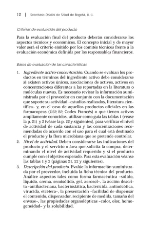 12 | Secretaría Distrital de Salud de Bogotá, D. C.
Criterios de evaluación del producto
Para la evaluación final del producto deberán considerarse los
aspectos técnicos y económicos. El concepto inicial y de mayor
valor será el criterio emitido por los comités técnicos frente a la
evaluación económica definida por los responsables financieros.
Bases de evaluación de las características
1. Ingrediente activo-concentración. Cuando se evalúan los pro-
ductos en términos del ingrediente activo debe considerarse
si existen activos únicos, asociaciones de activos, activos en
concentraciones diferentes a las reportadas en la literatura o
moléculas nuevas. Es necesario revisar la información sumi-
nistrada por el proveedor en conjunto con la documentación
que soporte su actividad –estudios realizados, literatura cien-
tífica– y, en el caso de aquellos productos oficiales en las
farmacopeas (USP, BP, Codex Francés) o que tienen activos
ampliamente conocidos, utilizar como guía las tablas 1 (véase
la p. 21) y 2 (véase la p. 22 y siguientes), para verificar el nivel
de actividad de cada sustancia y las concentraciones reco-
mendadas de acuerdo con el uso para el cual está destinado
el producto y la flora microbiana que se pretende controlar.
2. Nivel de actividad. Deben considerarse las indicaciones del
producto y el servicio o área que solicita la compra, deter-
minando el nivel de actividad requerido y si el producto
cumple con el objetivo esperado. Para esta evaluación véanse
las tablas 1 y 2 (páginas 21, 22 y siguientes).
3. Descripción del producto. Evalúe la información suministra-
da por el proveedor, incluida la ficha técnica del producto.
Analice aspectos tales como forma farmacéutica –sólido,
líquido, crema, semisólido, gel, aerosol–, la acción descri-
ta –antibacteriana, bacteriostática, bactericida, antimicótica,
virucida, etcétera–, la presentación –facilidad de dispensar
el contenido, dispensador, recipiente de medida, tamaño del
envase–, las propiedades organolépticas –color, olor, homo-
geneidad– y la solubilidad.
 