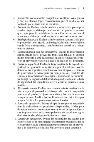 Guías intrahospitalarias: Desinfectantes | 13
4. Valoración por autoridad competente. Verifique los registros
y documentación legal, corroborando que el producto está
indicado para el uso que se requiere.
5. Estabilidad. Evalúe la información suministrada por el pro-
veedor respecto al tiempo de duración del producto en ana-
quel, que permite establecer la rotación del mismo en el
almacén y el tiempo de duración una vez iniciado su uso.
6. Biodegradabilidad. Evalúe la información suministrada por
el proveedor –certificado de biodegradabilidad– y corrobore
con la ficha de seguridad, la información científica y la nor-
mativa vigente.
7. Compatibilidad con las superficies. Evalúe la información
suministrada por el proveedor frente a la tabla 2. Si existen
dudas respecto a esta característica solicite mayor informa-
ción al proveedor respecto al uso o aplicación del producto.
8. Datos de seguridad. Evalúe la información de la hoja de se-
guridad del producto suministrada por el fabricante, consi-
derando los aspectos relacionados con riesgos, elementos
de protección personal para su manipulación, medidas de
control e informaciones ecológicas. Cuando no se suminis-
tre la hoja de seguridad del producto puede evaluarse la hoja
de seguridad del ingrediente activo y que se considere más
tóxico.
9. Tiempo de acción. Evalúe, con base en la información sumi-
nistrada por el proveedor, el tiempo de contacto requerido
para que el producto ejerza su acción y las condiciones en
las que ocurre. Analice las implicaciones que estos tiempos
tengan frente a los protocolos institucionales.
10. Forma de aplicación. Evalúe el tipo de recipiente requerido
para la aplicación del producto –dispensador, baldes para
dilución, cubetas, atomizador u otra forma de aplicación– y
sus implicaciones en la manipulación del producto, agili-
dad, efectividad del procedimiento y costos.
11. Campo de aplicación. Evalúe las solicitudes realizadas por
los servicios de la institución considerando sus necesidades
y los protocolos, la información suministrada por el provee-
dor y la evidencia científica. Utilice como guía la tabla 2.
 