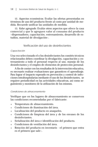 14 | Secretaría Distrital de Salud de Bogotá, D. C.
12. Aspectos económicos. Evalúe las ofertas presentadas en
términos de uso del producto frente al costo por unidad de me-
dida. Recuerde unificar las unidades de medida.
13. Valor agregado. Evalúe otros aspectos que ofrece la casa
comercial y que le agreguen valor al consumo del producto
–dispensadores, capacitación, entrenamiento, desarrollo de es-
tudios, material de divulgación–.
Verificación del uso de desinfectantes
Capacitación
Una vez seleccionado el o los desinfectantes los comités técnicos
relacionados deben coordinar la divulgación, capacitación y en-
trenamiento a todo el personal respecto al uso, manejo de los
desinfectantes y el empleo de elementos de protección personal.
A fin de contar con los resultados de la intervención educativa,
es necesario realizar evaluaciones que garanticen el aprendizaje.
Para lograr el impacto esperado en prevención y control de infec-
ciones intrahospitalarias mediante el uso de los desinfectantes, se
requiere periodicidad en las actividades educativas, así como se-
guimiento y monitoreo de la utilización de los mismos.
Condiciones de almacenamiento
Verifique que en los lugares de almacenamiento se conserven
las condiciones recomendadas por el fabricante:
! Temperatura de almacenamiento.
! Condiciones de iluminación del área.
! Localización del producto en anaqueles.
! Condiciones de limpieza del área y de los envases de los
desinfectantes.
! Señalización del área e identificación del producto.
! Condiciones de ventilación del área.
! Rotación del producto en inventario –el primero que entra
es el primero que sale–.
 