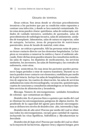 16 | Secretaría Distrital de Salud de Bogotá, D. C.
Glosario de términos
Áreas críticas. Son áreas donde se efectúan procedimientos
invasivos a los pacientes que por su condición están expuestos a
contraer una infección, y donde se lava material contaminado. En-
tre estas áreas pueden citarse: quirófanos, salas de endoscopia, uni-
dades de cuidado intensivo, unidades de quemados, salas de
procedimientos de radiología invasiva, salas de aislamiento, unida-
des de transplante, laboratorios, salas de sutura en urgencias, salas
de autopsia, lactarios, áreas de preparación de nutriciones
parenterales, áreas de lavado de material, entre otras.
Áreas no críticas o generales. Allí las personas están de paso y
no tienen contacto directo con los elementos hospitalarios. La lim-
pieza se encamina a conservar la estética y hacer el ambiente ade-
cuado. Entre dichas áreas pueden situarse los consultorios médicos,
las salas de espera, los depósitos de medicamentos, los servicios
sanitarios, los ascensores, las salas de fisioterapia y las centrales de
enfermería, entre otras.
Áreas semicríticas. En esas áreas los pacientes pueden perma-
necer largos periodos o estar de manera transitoria. Durante su es-
tancia pueden tener contacto con elementos y mobiliario por medio
de la piel intacta. Incluye las salas de hospitalización, los consulto-
rios de urgencias, los cuartos de observación, las salas de servicios
ambulatorios como electrocardiografía, vacunación, quimioterapia,
cuartos de curaciones y consultorios odontológicos; se incluyen tam-
bién servicios de alimentación y lavandería.
Biocarga. Número de microorganismos –unidades formadoras
de colonias– que contaminan un objeto.
Desinfección. Es el proceso físico o químico por medio del cual
se eliminan los microorganismos patógenos de objetos inertes. De-
pendiendo de la capacidad del agente para destruir microorganis-
mos se definen tres niveles de desinfección: alto, intermedio y bajo.
Desinfección de alto nivel. Proceso por medio del cual se elimi-
nan todos los microorganismos, excepto gran cantidad de esporas,
incluyendo los virus lipofílicos, hidrofílicos y Mycobacterium tu-
berculosis.
Desinfección de bajo nivel. Proceso por medio del cual se elimi-
na la mayoría de las bacterias, algunos virus y algunos hongos, pero
 
