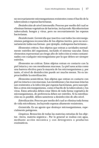 Guías intrahospitalarias: Desinfectantes | 17
no necesariamente microorganismos resistentes como el bacilo de la
tuberculosis o esporas bacterianas.
Desinfección de nivel intermedio. Proceso por medio del cual se
eliminan formas vegetativas de bacterias, incluyendo Mycobacterium
tuberculosis, hongos y virus, pero no necesariamente las esporas
bacterianas.
Desinfectante. Germicida que inactiva casi todos los microorga-
nismos patógenos reconocidos de los objetos inertes, pero no nece-
sariamente todas sus formas –por ejemplo, endosporas bacterianas–.
Elementos críticos. Son objetos que entran a cavidades normal-
mente estériles del organismo, incluido el sistema vascular. Estos
elementos representan un riesgo alto de infección si están contami-
nados con cualquier microorganismo por lo que deben ser siempre
estériles.
Elementos no críticos. Estos objetos entran en contacto con la
piel intacta y no con membranas mucosas. La piel sana actúa como
una barrera efectiva para la mayoría de los microorganismos y, por
tanto, el nivel de desinfección puede ser mucho menor. No es im-
prescindible la esterilización.
Elementos semicríticos. Son objetos que entran en contacto con
piel no intacta o con mucosas. Las membranas y las mucosas intactas
son resistentes a la infección por esporas bacterianas, pero suscepti-
bles a otros microorganismos, como el bacilo de la tuberculosis y los
virus. Estos artículos deben estar libres de toda forma vegetativa de
microorganismos, de preferencia deben ser estériles. Si la esteriliza-
ción no es posible, deben someterse a desinfección de alto nivel.
Esterilización. Proceso por medio del cual se elimina toda forma
de vida microbiana, incluyendo esporas altamente resistentes.
Germicida. Es un agente que destruye microorganismos, espe-
cialmente patógenos.
Limpieza. Remoción de todas las materias extrañas de los obje-
tos –tierra, materia orgánica–. Por lo general se realiza con agua,
mediante acción mecánica y con detergentes o productos
enzimáticos.
 