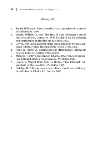 18 | Secretaría Distrital de Salud de Bogotá, D. C.
Bibliografía
1. Rutala, William A. Directrices de la APIC para selección y uso de
desinfectantes. 1996.
2. Rutala, William A. and The Health Care Infection Control
Practices advisory commitee. Draft Guideline for Disinfection
and Sterilization in Health Care Facilities. 2002.
3. Correa, Ana Lucía, Escobar María Luisa, Jaramillo Sergio. Lim-
pieza y desinfección, Hospital Pablo Tobón Uribe. 2002.
4. Hugo W. Russel A. Pharmaceutical Microbiology. Blackwell
Science Ltda, 6th edition, 1998, pp 226
5. Malagón, Gustavo. Hernández, Libardo. Infecciones hospitala-
rias. Editorial Medica Panamericana. 2ª edición. 2000.
6. D’Aquino, Miguel. Rezk, Roberto. Desinfección. Editorial Uni-
versitaria de Buenos Aires. 1ª edición. 1995.
7. Hidalgo, H. Políticas para la selección y uso de antisépticos y
desinfectantes. Clínica J.N. Corpas. 2002.
 