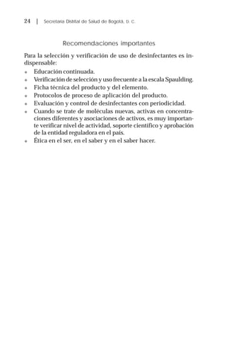 24 | Secretaría Distrital de Salud de Bogotá, D. C.
Recomendaciones importantes
Para la selección y verificación de uso de desinfectantes es in-
dispensable:
! Educación continuada.
! Verificación de selección y uso frecuente a la escala Spaulding.
! Ficha técnica del producto y del elemento.
! Protocolos de proceso de aplicación del producto.
! Evaluación y control de desinfectantes con periodicidad.
! Cuando se trate de moléculas nuevas, activas en concentra-
ciones diferentes y asociaciones de activos, es muy importan-
te verificar nivel de actividad, soporte científico y aprobación
de la entidad reguladora en el país.
! Ética en el ser, en el saber y en el saber hacer.
 