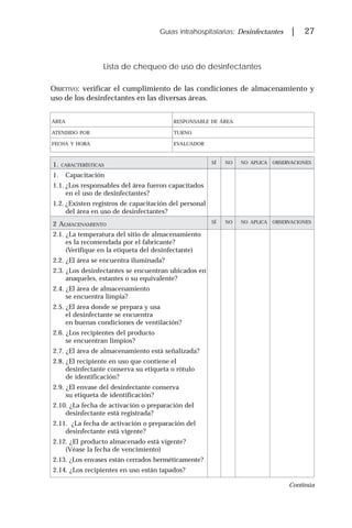 Guías intrahospitalarias: Desinfectantes | 27
Lista de chequeo de uso de desinfectantes
OBJETIVO: verificar el cumplimiento de las condiciones de almacenamiento y
uso de los desinfectantes en las diversas áreas.
ÁREA RESPONSABLE DE ÁREA
ATENDIDO POR TURNO
FECHA Y HORA EVALUADOR
1. CARACTERÍSTICAS
SÍ NO NO APLICA OBSERVACIONES
1. Capacitación
1.1. ¿Los responsables del área fueron capacitados
en el uso de desinfectantes?
1.2. ¿Existen registros de capacitación del personal
del área en uso de desinfectantes?
2 ALMACENAMIENTO
SÍ NO NO APLICA OBSERVACIONES
2.1. ¿La temperatura del sitio de almacenamiento
es la recomendada por el fabricante?
(Verifique en la etiqueta del desinfectante)
2.2. ¿El área se encuentra iluminada?
2.3. ¿Los desinfectantes se encuentran ubicados en
anaqueles, estantes o su equivalente?
2.4. ¿El área de almacenamiento
se encuentra limpia?
2.5. ¿El área donde se prepara y usa
el desinfectante se encuentra
en buenas condiciones de ventilación?
2.6. ¿Los recipientes del producto
se encuentran limpios?
2.7. ¿El área de almacenamiento está señalizada?
2.8. ¿El recipiente en uso que contiene el
desinfectante conserva su etiqueta o rótulo
de identificación?
2.9. ¿El envase del desinfectante conserva
su etiqueta de identificación?
2.10. ¿La fecha de activación o preparación del
desinfectante está registrada?
2.11. ¿La fecha de activación o preparación del
desinfectante está vigente?
2.12. ¿El producto almacenado está vigente?
(Véase la fecha de vencimiento)
2.13. ¿Los envases están cerrados herméticamente?
2.14. ¿Los recipientes en uso están tapados?
Continúa
 