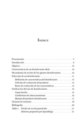 ÍNDICE
Presentación. .................................................................................................................................................................................................................. 7
Introducción. .................................................................................................................................................................................................................. 9
Objetivo. ............................................................................................................................................................................................................................... 10
Características de un desinfectante ideal. .............................................................................................. 10
Mecanismos de acción de los agentes desinfectantes. .............................................. 10
Selección de un desinfectante. ........................................................................................................................................ 11
Definición de características del desinfectante. ............................................................. 12
Criterios de evaluación del producto. ................................................................................................... 14
Bases de evaluación de las características. ............................................................................. 14
Verificacion del uso de desinfectantes. ........................................................................................................ 16
Capacitación. ............................................................................................................................................................................................... 16
Condiciones de almacenamiento. ................................................................................................................. 16
Manejo del producto desinfectante. ........................................................................................................... 17
Glosario de términos. ............................................................................................................................................................................. 18
Bibliografía. ................................................................................................................................................................................................................... 20
Tabla 1. Niveles de acción germicida. .......................................................................................................... 21
(Sistema propuesto por Spaulding). ................................................................................ 21
 