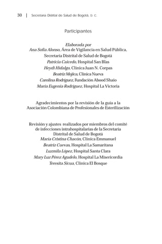 30 | Secretaría Distrital de Salud de Bogotá, D. C.
Participantes
Elaborada por
Ana Sofía Alonso, Área de Vigilancia en Salud Pública,
Secretaría Distrital de Salud de Bogotá
Patricia Caicedo, Hospital San Blas
Heydi Hidalgo, Clínica Juan N. Corpas
Beatriz Mojica,ClínicaNueva
Carolina Rodríguez, Fundación Abood Shaio
María Eugenia Rodríguez, Hospital La Victoria
Agradecimientos por la revisión de la guía a la
Asociación Colombiana de Profesionales de Esterilización
Revisión y ajustes realizados por miembros del comité
de infecciones intrahospitalarias de la Secretaría
Distrital de Salud de Bogotá
María Cristina Chacón, Clínica Emmanuel
Beatriz Cuevas, Hospital La Samaritana
Luzmila López, Hospital Santa Clara
Mary Luz Pérez Agudelo, Hospital La Misericordia
Teresita Sicua, Clínica El Bosque
 
