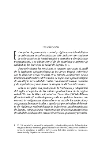 Guías intrahospitalarias: Desinfectantes | 5
Presentación
E
stas guías de prevención, control y vigilancia epidemiológica
de infecciones intrahospitalarias (IIH) incluyen un conjunto
de ocho aspectos de interés técnico y científico y de vigilancia
y seguimiento, y se editan con el fin de contribuir a mejorar la
calidad de los servicios de salud de Bogotá, D. C.
Para seleccionar las temáticas se tuvieron en cuenta el perfil
de la vigilancia epidemiológica de las IIH en Bogotá, coherente
con la situación actual de estas en el mundo, los informes de las
unidades notificadoras del sistema de vigilancia epidemiológica
de las IIH y la necesidad de contar con herramientas de consulta
y de seguimiento y monitoreo de riesgos de dichas infecciones.
Seis de las guías son producto de la traducción y adaptación
del inglés al español de las últimas publicaciones de la página
web del Centers for Disease Control and Prevention (CDC) de Atlanta
(Estados Unidos)1
, entidad que respalda sus publicaciones en nu-
merosas investigaciones efectuadas en el mundo. La traducción y
adaptación fueron revisadas y aprobadas por miembros del comi-
té de vigilancia epidemiológica de infecciones intrahospitalarias
de Bogotá, compuesto por representantes de sesenta instituciones
de salud de los diferentes niveles de atención, públicos y privados,
1 El CDC autorizó la traducción, adaptación y distribución gratuita de las siguien-
tes guías: lavado de manos, precauciones de aislamiento, infecciones del tracto
urinario asociadas a catéter, infecciones del sitio operatorio, neumonía
nosocomial y dispositivos intravasculares.
 