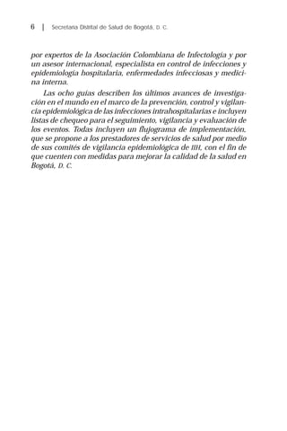 6 | Secretaría Distrital de Salud de Bogotá, D. C.
por expertos de la Asociación Colombiana de Infectología y por
un asesor internacional, especialista en control de infecciones y
epidemiología hospitalaria, enfermedades infecciosas y medici-
na interna.
Las ocho guías describen los últimos avances de investiga-
ción en el mundo en el marco de la prevención, control y vigilan-
cia epidemiológica de las infecciones intrahospitalarias e incluyen
listas de chequeo para el seguimiento, vigilancia y evaluación de
los eventos. Todas incluyen un flujograma de implementación,
que se propone a los prestadores de servicios de salud por medio
de sus comités de vigilancia epidemiológica de IIH, con el fin de
que cuenten con medidas para mejorar la calidad de la salud en
Bogotá, D. C.
 