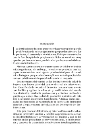 Guías intrahospitalarias: Desinfectantes | 7
Introducción
L
as instituciones de salud pueden ser lugares propicios para la
proliferación de microorganismos que pueden afectar a los
pacientes, al personal y a los visitantes. Es importante recordar
que la flora hospitalaria, propiamente dicha, se considera muy
agresiva por las mutaciones y resistencias que ha desarrollado fren-
te a los antimicrobianos.
Muchas sustancias químicas son capaces de inhibir o eliminar
microorganismos; sin embargo, no existe un producto que sea
capaz de convertirse en el agente químico ideal para el control
microbiológico, porque debería cumplir una serie de propiedades
que son prácticamente imposibles de reunir en uno solo.
Los miembros del comité de las instituciones de salud de
Bogotá, que hacen parte del comité distrital de infecciones,
han identificado la necesidad de contar con una herramienta
que facilite y agilice la selección y verificación del uso de
desinfectantes, mediante parámetros y criterios unificados,
puesto que existe diversidad de productos químicos de este
tipo destinados al consumo hospitalario. Además, en las enti-
dades mencionadas se ha detectado la falencia de elementos
técnicos y logísticos para la evaluación del desempeño de des-
infectantes.
Esta guía contiene definiciones y criterios técnicos de evalua-
ción que pretenden unificar y facilitar los procesos de selección
de los desinfectantes y la verificación del manejo y uso de los
mismos en los prestadores de servicios de salud, a fin de preve-
nir y controlar la transmisión de infecciones intrahospitalarias.
 
