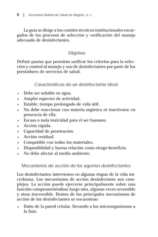 8 | Secretaría Distrital de Salud de Bogotá, D. C.
La guía se dirige a los comités técnicos institucionales encar-
gados de los procesos de selección y verificación del manejo
adecuado de desinfectantes.
Objetivo
Definir pautas que permitan unificar los criterios para la selec-
ción y control al manejo y uso de desinfectantes por parte de los
prestadores de servicios de salud.
Características de un desinfectante ideal
! Debe ser soluble en agua.
! Amplio espectro de actividad.
! Estable: tiempo prolongado de vida útil.
! No debe reaccionar con materia orgánica ni inactivarse en
presencia de ella.
! Escasa o nula toxicidad para el ser humano.
! Acción rápida.
! Capacidad de penetración.
! Acción residual.
! Compatible con todos los materiales.
! Disponiblidad y buena relación costo-riesgo-beneficio.
! No debe afectar al medio ambiente.
Mecanismos de acción de los agentes desinfectantes
Los desinfectantes intervienen en algunas etapas de la vida mi-
crobiana. Los mecanismos de acción desinfectante son com-
plejos. La acción puede ejercerse principalmente sobre una
función comprometiéndose luego otra, algunas veces reversible
y otras irreversible. Dentro de los principales mecanismos de
acción de los desinfectantes se encuentran:
! Daño de la pared celular, llevando a los microorganismos a
la lisis.
 