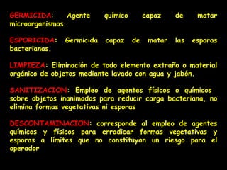 GERMICIDA :  Agente químico capaz de matar microorganismos. ESPORICIDA : Germicida capaz de matar las esporas bacterianas. LIMPIEZA : Eliminación de todo elemento extraño o material orgánico de objetos mediante lavado con agua y jabón. SANITIZACION : Empleo de agentes físicos o químicos  sobre objetos inanimados para reducir carga bacteriana, no elimina formas vegetativas ni esporas . DESCONTAMINACION : corresponde al empleo de agentes químicos y físicos para erradicar formas vegetativas y esporas a límites que no constituyan un riesgo para el operador 