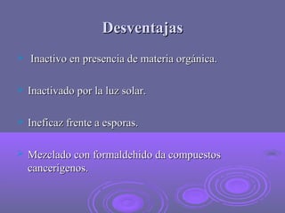 Desventajas


Inactivo en presencia de materia orgánica.



Inactivado por la luz solar.



Ineficaz frente a esporas.



Mezclado con formaldehido da compuestos
cancerígenos.

 