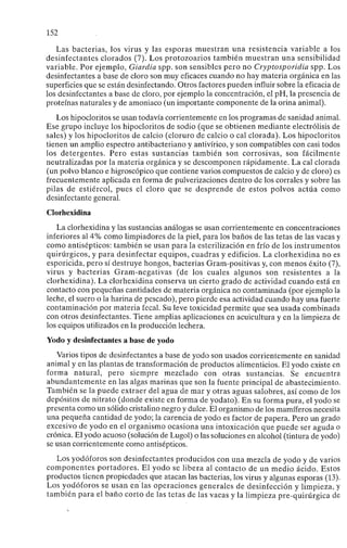 152
Las bacterias, los virus y las esporas muestran una resistencia variable a los
desinfectantes clorados (7). Los protozoarios también muestran una sensibilidad
variable. Por ejemplo, Giardia spp. son sensibles pero no Cryptosporidia spp. Los
desinfectantes a base de cloro son muy eficaces cuando no hay materia orgánica en las
superficies que se están desinfectando. Otros factores pueden influir sobre la eficacia de
los desinfectantes a base de cloro, por ejemplo la concentración, el pH, la presencia de
proteínas naturales y de amoniaco (un importante componente de la orina animal).
Los hipocloritos se usan todavía corrientemente en los programas de sanidad animal.
Ese grupo incluye los hipocloritos de sodio (que se obtienen mediante electrólisis de
sales) y los hipocloritos de calcio (cloruro de calcio o cal clorada). Los hipocloritos
tienen un amplio espectro antibacteriano y antivírico, y son compatibles con casi todos
los detergentes. Pero estas sustancias también son corrosivas, son fácilmente
neutralizadas por la materia orgánica y se descomponen rápidamente. La cal clorada
(un polvo blanco e higroscópico que contiene varios compuestos de calcio y de cloro) es
frecuentemente aplicada en forma de pulverizaciones dentro de los corrales y sobre las
pilas de estiércol, pues el cloro que se desprende de estos polvos actúa como
desinfectante general.
Clorhexidina
La clorhexidina y las sustancias análogas se usan corrientemente en concentraciones
inferiores al 4% como limpiadores de la piel, para los baños de las tetas de las vacas y
como antisépticos: también se usan para la esterilización en frío de los instrumentos
quirúrgicos, y para desinfectar equipos, cuadras y edificios. La clorhexidina no es
esporicida, pero sí destruye hongos, bacterias Gram-positivas y, con menos éxito (7),
virus y bacterias Gram-negativas (de los cuales algunos son resistentes a la
clorhexidina). La clorhexidina conserva un cierto grado de actividad cuando está en
contacto con pequeñas cantidades de materia orgánica no contaminada (por ejemplo la
leche, el suero o la harina de pescado), pero pierde esa actividad cuando hay una fuerte
contaminación por materia fecal. Su leve toxicidad permite que sea usada combinada
con otros desinfectantes. Tiene amplias aplicaciones en acuicultura y en la limpieza de
los equipos utilizados en la producción lechera.
Yodo y desinfectantes a base de yodo
Varios tipos de desinfectantes a base de yodo son usados corrientemente en sanidad
animal y en las plantas de transformación de productos alimenticios. El yodo existe en
forma natural, pero siempre mezclado con otras sustancias. Se encuentra
abundantemente en las algas marinas que son la fuente principal de abastecimiento.
También se la puede extraer del agua de mar y otras aguas salobres, así como de los
depósitos de nitrato (donde existe en forma de yodato). En su forma pura, el yodo se
presenta como un sólido cristalino negro y dulce. El organismo de los mamíferos necesita
una pequeña cantidad de yodo; la carencia de yodo es factor de papera. Pero un grado
excesivo de yodo en el organismo ocasiona una intoxicación que puede ser aguda o
crónica. El yodo acuoso (solución de Lugol) o las soluciones en alcohol (tintura de yodo)
se usan corrientemente como antisépticos.
Los yodóforos son desinfectantes producidos con una mezcla de yodo y de varios
componentes portadores. El yodo se libera al contacto de un medio ácido. Estos
productos tienen propiedades que atacan las bacterias, los virus y algunas esporas (13).
Los yodóforos se usan en las operaciones generales de desinfección y limpieza, y
también para el baño corto de las tetas de las vacas y la limpieza pre-quirúrgica de
 