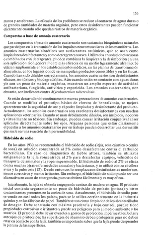 153
manos y antebrazos. La eficacia de los yodóforos se reduce al contacto de aguas duras o
de grandes cantidades de materia orgánica, pero estos desinfectantes pueden funcionar
eficazmente cuando sólo quedan rastros de materia orgánica.
Compuestos a base de amonio cuaternario
Los compuestos a base de amonio cuaternario son sustancias bioquímicas naturales
que participan en la transmisión de los impulsos neuromusculares de los mamíferos. Los
amonios cuaternarios sintéticos son surfactantes catiónicos, que se usan como
limpiadores/desinfectantes y como detergentes suaves. Utilizados en soluciones acuosas
o combinados con detergentes, pueden combinar la limpieza y la desinfección en una
sola aplicación. Son generalmente más eficaces en un medio ligeramente alcalino. Se
utilizan ampliamente en los establecimientos médicos, en las plantas de transformación
alimenticia, en los lugares donde se manipulan productos comestibles y en las fincas.
Cuando han sido diluidos correctamente, los amonios cuaternarios son desinfectantes
eficaces, no tóxicos y biodegradables. Aún cuando están en contacto con aguas duras
y/o con un poco de materia orgánica, muestran un amplio espectro de actividad
antibacteriana, fungicida, antivírica y esporicida. Los amonios cuaternarios, non
obstante, son ineficaces contra Mycobacterium tuberculosis.
Se están desarrollando continuamente nuevas generaciones de amonios cuaternarios.
Cuando se modifica el prototipo básico de cloruro de benzalkonio, se mejora
aparentemente la seguridad de uso y el poder limpiador y desinfectante del producto.
Actualmente, los amonios cuaternarios son excelentes desinfectantes con muchas
aplicaciones veterinarias. Cuando se usan debidamente diluidos, son insípidos, inodoros
y virtualmente no tóxicos. Sin embargo, pueden causar irritación conjuntival al ser
aplicados directamente sobre los ojos. Algunas personas que están diariamente
expuestas a los amonios cuaternarios por su trabajo pueden desarrollar una dermatitis
que suele ser una reacción de hipersensibilidad.
Hidróxido de sodio
En los años 1930, se recomendaba el hidróxido de sodio (lejía, sosa cáustica o ceniza
de sosa) en solución concentrada al 2% como desinfectante contra el carbunco
bacteridiano. En caso de diagnóstico de fiebre aftosa, también se utilizaba
antiguamente la lejía concentrada al 2% para desinfectar equipos, vehículos de
transporte de animales y la ropa impermeable. El hidróxido de sodio al 2% es eficaz
contra muchas otras enfermedades animales y bacterianas, y se utilizó contra el cólera
aviar y la pulorosis (12). Desde entonces lo remplazaron desinfectantes modernos,
menos corrosivos y menos irritantes. Sin embargo, el hidróxido de sodio puede ser una
alternativa en casos de emergencia, pues se obtiene fácilmente y es muy eficaz.
Inicialmente, la lejía se obtenía empapando cenizas de madera en agua. El producto
inicial contenía seguramente un poco de hidróxido de potasio (potasa) y otros
contaminantes presentes en la ceniza de sosa. Actualmente, el hidróxido de sodio puro
se vende en casi todos los países, pues se le utiliza corrientemente en la industria
química y en las fábricas de papel. También se usa como limpiador de los alcantarillados
de desagüe. Debe ser usado con máxima prudencia y bajo control, porque tiene
propiedades corrosivas e irritantes y puede ser peligroso para el medio ambiente y los
usuarios. El personal debe llevar overoles y gorros de protección impermeables, botas y
anteojos de protección; las superficies de aluminio deben protegerse pues no deben
estar en contacto con la lejía; también es importante saber que la lejía puede desprender
la pintura de las superficies.
 