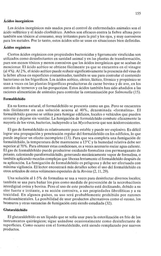 155
Ácidos inorgánicos
Los ácidos inorgánicos más usados para el control de enfermedades animales son el
ácido sulfúrico y el ácido clorhídrico. Ambos son eficaces contra la fiebre aftosa pero
también son tóxicos al consumo, muy irritantes para la piel y los ojos, y muy corrosivos
para los metales. Por lo tanto, estos ácidos sólo se usan en situaciones bien definidas.
Ácidos orgánicos
Ciertos ácidos orgánicos con propiedades bactericidas y ligeramente virulicidas son
utilizados como desinfectantes en sanidad animal y en las plantas de transformación,
pues son menos tóxicos y menos corrosivos que los ácidos inorgánicos que se acaban de
mencionar. El ácido acético se obtiene fácilmente ya que se encuentra en el vinagre
(al 4%). Al 2%, el ácido acético puede reducir significativamente la presencia del virus de
la fiebre aftosa en superficies contaminadas; también se usa para controlar el contenido
bacteriano en los frigoríficos. Los ácidos acético, cítrico, láctico, fórmico y propiónico se
usan a veces en las plantas frigoríficas productoras de carne bovina y de ave, en los
corrales de terneros y en las porquerizas. Estos ácidos también han sido añadidos a las
raciones alimenticias de animales para controlar la contaminación por Salmonella (15).
Formaldehído
En su forma natural, el formaldehído se presenta como un gas. Pero se encuentra
más fácilmente en una solución acuosa al 40%, denominada «formalina». El
formaldehído gaseoso se utiliza para fumigar edificios, locales o vehículos que pueden
cerrarse y dejarse sin ventilar. La fumigación de formaldehído combate eficazmente la
mayoría de los virus, bacterias, incluyendo a las Mycobacteria que son ácidorresistentes.
El gas de formaldehído es relativamente poco estable y puede ser explosivo. Es difícil
lograr una propagación y penetración regular del formaldehído en los edificios, lo que
puede implicar un efecto incompleto (13). Para que sea completa una fumigación de
formaldehído, la temperatura debe mantenerse a 13°C y la humedad relativa debe ser
superior al 70%. Para obtener estas condiciones, es a veces necesario rociar agua caliente.
El gas de formaldehído puede producirse oxidando formalina con permanganato de
potasio, calentando paraformaldehído, generando mecánicamente vapor de formalina, o
también aplicando mezclas complejas que liberan lentamente el formaldehído después de
su aplicación. La fumigación de formaldehído es peligrosa y debe ser efectuada con
máxima vigilancia. El lector encontrará más detalles sobre el uso del formaldehído en
otros artículos de estos volúmenes especiales de la Revista (2,11,29).
Una solución al 1-5% de formalina se usa a veces para desinfectar diversos locales;
también se usa para bañar los pies como medida de prevención de la necrobacilosis
interdigital ovina y bovina. Pero el uso de este producto está declinando, debido a su
olor fuerte e irritante, a su acción corrosiva, a sus propiedades fibrolíticas y a su
toxicidad. En algunos países, su uso será probablemente prohibido por razones
medioambientales. La posibilidad de usar productos alternativos como el ozono, los
bromuros y otras sustancias de fumigación está siendo estudiada (32).
Glutaraldehído
El glutaraldehído es un líquido que se solía usar para la esterilización en frío de los
instrumentos quirúrgicos; sigue usándose ocasionalmente como desinfectante de
superficies. Como ocurre con el formaldehído, está siendo remplazado por nuevos
productos.
 