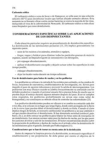 156
Carbonato sódico
El carbonato sódico o sosa de lavar o de blanquear, se solía usar en una solución
caliente (82°C) para desinfectar locales que habían alojado animales aftosos. Esta
sustancia no es bastante eficaz contra ciertas bacterias ni contra la mayoría de los virus,
incluyendo el virus de la enfermedad de Newcastle. El carbonato sódico es más eficaz
como limpiador que como desinfectante.
CONSIDERACIONES ESPECÍFICAS SOBRE LAS APLICACIONES
DE LOS DESINFECTANTES
Cada situación particular requiere un procedimiento de desinfección específico.
La desinfección de las instalaciones pecuarias (13, 25) implica generalmente los
siguientes pasos:
- sacar de los recintos a los animales, utensilios y equipos,
- fregar, raspar y baldear para eliminar todas las partículas gruesas de materia
orgánica, usando un limpiador/agente de saneamiento o un detergente,
- pre-enjuagar abundantemente,
- aplicar el desinfectante escogido y dejarlo actuar sobre las superficies lo más
tiempo posible,
- enjuagar abundantemente,
- dejar los locales vacíos durante un tiempo suficiente.
Uso de desinfectantes para baños de ruedas y en los pediluvios
Los pediluvios se colocan a la entrada de los recintos para animales, en las cuadras de
ferias, estaciones de cuarentena, establecimientos de investigación, etc. Sirven para
impedir el paso de agentes infecciosos y prevenir la salida de microorganismos. Los
pediluvios son muy eficaces cuando se cambia frecuentemente su contenido con los
debidos productos y cuando el personal usuario lleva puestas botas de caucho que se
pueden dejar al remojo durante algunos minutos después del paso. Si no se cumplen
estos requisitos, los pediluvios probablemente no sirven sino como señal de
bioseguridad, y no constituyen un método eficaz de controlar las enfermedades (25).
Los pediluvios desinfectantes pueden ser eficaces si se cambia su contenido cada dos
o tres días, si se colocan en un lugar que tenga lógica, donde estén protegidos de la lluvia
y de la nieve (que pueden diluir el desinfectante) y donde no hiela. Cuando el clima
implica riesgos de helada, es necesario calefaccionar los pediluvios y no usar antihielo o
sal que pueden desactivar el desinfectante. Si hay demasiada suciedad (estiércol, paja,
barro, etc.), se debe colocar un pediluvio para limpiar las botas antes de remojarlas en
un desinfectante. Las mismas normas valen para las duchas de ruedas, por las que pasan
los camiones al entrar y salir de las instalaciones. El lector encontrará más detalles sobre
la preparación de pediluvios y duchas de ruedas en el artículo sobre la desinfección de
las instalaciones para el ganado, firmado par Fotheringham (11).
Consideraciones que se han de tomar en cuenta antes de la desinfección
Antes de empezar la limpieza previa a la desinfección, es necesario especificar el
establecimiento y sus propietarios. Se debe poner por escrito el objetivo de la
 
