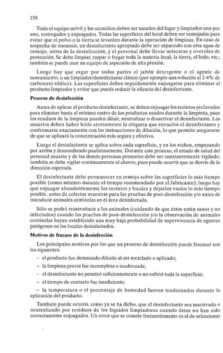 158
Todo el equipo móvil y los utensilios deben ser sacados del lugar y limpiados uno por
uno, restregados y enjuagados. Todas las superficies del local deben ser remojadas para
evitar que el polvo o la tierra se levanten durante la operación de limpieza. En caso de
sospecha de zoonosis, un desinfectante apropiado debe ser esparcido con esta agua de
remojo, antes de la desinfección, y el personal debe llevar máscaras y overoles de
protección. Se debe limpiar, raspar o fregar toda la materia fecal, la tierra, el lodo, etc.;
también se puede usar un equipo de aspersión de alta presión.
Luego hay que regar por todas partes el jabón detergente o el agente de
saneamiento, o un limpiador/desinfectante clásico (por ejemplo una solución al 2-4% de
carbonato sódico). Las superficies deben seguidamente enjuagarse para eliminar el
producto limpiador y evitar que pueda reducir la eficacia del desinfectante.
Proceso de desinfección
Antes de aplicar el producto desinfectante, se deben enjuagar los recintos prelavados
para eliminar hasta el mínimo rastro de los productos usados durante la limpieza, pues
los residuos de la limpieza pueden diluir, neutralizar o desactivar el desinfectante. Los
usuarios deben haber leído atentamente la etiqueta que envuelve el desinfectante y
conformarse exactamente con las instrucciones de dilución, lo que permite asegurarse
de que se aplicará la concentración más segura y efectiva.
Luego el desinfectante se aplica sobre cada superficie, y en los nichos, empezando
por arriba y descendiendo paulatinamente. Durante este proceso, el estado de salud del
personal usuario y de las demás personas presentes debe ser constantemente vigilado;
también se debe vigilar continuamente el chorro, pues puede ocurrir que se desvíe de la
dirección esperada.
El desinfectante debe permanecer en remojo sobre las superficies lo más tiempo
posible (como mínimo durante el tiempo recomendado por el fabricante); luego hay
que enjuagar abundantemente los recintos y locales y dejarlos vacíos lo más tiempo
posible, antes de colectar muestras para las pruebas de post-desinfección y/o antes de
introducir animales centinelas en el área desinfectada.
Sólo se podrá reintroducir a los animales (cuidando de que éstos estén sanos y no
infectados) cuando las pruebas de post-desinfección y/o la observación de animales
centinelas hayan establecido una muy baja probabilidad de supervivencia de agentes
patógenos en los locales desinfectados.
Motivos de fracaso de la desinfección
Los principales motivos por los que un proceso de desinfección puede fracasar son
los siguientes:
- el producto fue demasiado diluido al ser mezclado o aplicado;
- la limpieza previa fue incompleta o inadecuada;
- el desinfectante no penetró suficientemente o no cubrió toda la superficie;
- el tiempo de contacto fue insuficiente;
- la temperatura o el porcentaje de humedad fueron inadecuados durante la
aplicación del producto.
También puede ocurrir, como ya se ha dicho, que el desinfectante sea inactivado o
neutralizado por residuos de los líquidos limpiadores cuando éstos no han sido
correctamente enjuagados. Un error que se comete frecuentemente es el de seleccionar
 