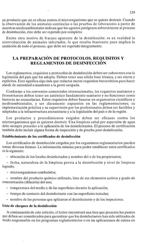 159
un producto que no es eficaz contra el microorganismo que se quiere destruir. Cuando
la observación de los animales centinelas o las pruebas de laboratorio a partir de
muestras medioambientales indican que los agentes patógenos sobrevivieron al proceso
de desinfección, éste debe ser repetido por completo.
Existe otro motivo de fracaso aparente de la desinfección: es en realidad la
reintroducción de animales infectados, lo que resulta frustrante pues implica la
anulación de todo el proceso, que debe ser repetido íntegramente.
LA PREPARACIÓN DE PROTOCOLOS, REQUISITOS Y
REGLAMENTOS DE DESINFECCIÓN
Los reglamentos, requisitos y protocolos de desinfección deben ser coherentes con la
legislación del país que los adopta. Deben tener una sólida base técnica, y ser claros y
explícitos. Esto significa algo más que redactar meros requisitos burocráticos para hacer
alarde de autoridad o mantener a la gente ocupada.
Conforme a los convenios comerciales internacionales, los requisitos sanitarios y
fitosanitarios deben tener un auténtico fundamento sanitario y no funcionar como
barreras no arancelarias. Estos requisitos deben basarse en argumentos científicos y
medioambientales, y ser claramente expuestos en las reglamentaciones; su
implementación práctica y su supervisión por los profesionales deben ser factibles y
adaptadas a la infraestructura zoosanitaria y a la legislación del país o de la región.
Los productos y procedimientos exigidos deben ser eficaces contra los
microorganismos que se quieren destruir. Una limpieza cabal por aspersión de agua
debe siempre preceder a la aplicación de los desinfectantes. El proceso de certificación
también debe incluir alguna forma de inspección y de prueba post-desinfección.
Establecimiento de los certificados de desinfección
Los certificados de desinfección exigidos por los organismos reglamentarios pueden
tomar diversas formas. La información mínima para poder establecer estos certificados
es la siguiente:
- ubicación de los locales desinfectados y nombre del o de los propietarios;
- fecha, naturaleza de la limpieza previa a la desinfección y nivel de limpieza
logrado;
- microorganismos combatidos;
- nombre del producto químico utilizado, lista de sus elementos activos y grado de
concentración (dilución) del uso;
- temperatura del medio y de las superficies durante la aplicación;
- tiempo de contacto del desinfectante con las superficies tratadas;
- nombre de las personas que aplicaron el desinfectante y de los inspectores.
Lista de chequeo de la desinfección
A continuación de este artículo, el lector encontrará una lista que presenta los puntos
que deben ser considerados para garantizar que los desinfectantes han sido utilizados de
modo responsable en los programas reglamentarios o en las aplicaciones de rutina en
 