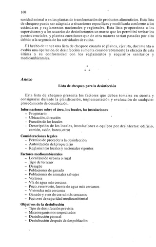 160
sanidad animal o en las plantas de transformación de productos alimenticios. Esta lista
de chequeo puede ser adaptada a situaciones específicas y modificada conforme a los
estándares y reglamentos nacionales y regionales. Esta lista proporciona a los
supervisores y a los usuarios de desinfectantes un marco que les permitirá revisar los
puntos cruciales, y plantea cuestiones que de otra manera serían pasadas por alto
debido a la urgencia de las actividades de rutina.
El hecho de tener una lista de chequeo cuando se planea, ejecuta, documenta o
evalúa una operación de desinfección aumenta considerablemente la eficacia de esta
última y su conformidad con los reglamentos y requisitos sanitarios y
medioambientales.
*
* *
Anexo
Lista de chequeo para la desinfección
Esta lista de chequeo presenta los factores que deben tomarse en cuenta y
consignarse durante la planificación, implementación y evaluación de cualquier
procedimiento de desinfección.
Informaciones sobre el área, los locales, las instalaciones
- Propietario
- Ubicación, dirección
- Función de los locales
- Descripción de los locales, instalaciones o equipos por desinfectar: edificio,
camión, avión, barco, otros
Consideraciones legales
- Permiso de proceder a la desinfección
- Autorización del propietario
- Reglamentos locales y nacionales vigentes
Factores medioambientales
- Localización urbana o rural
- Tipo de terreno
- Desagüe
- Poblaciones de ganado
- Poblaciones de animales salvajes
- Vectores
- Vía de agua más cercana
- Pozo, reservorio, fuente de agua más cercanos
- Viviendas más cercanas
- Ganado y aves de corral más cercanos
- Factores de seguridad medioambiental
Objetivos de la desinfección
- Tipo de desinfección prevista
- Microorganismos sospechados
- Desinfección general-
- Desinfección después de despoblación
 