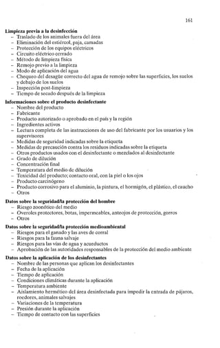 161
Limpieza previa a la desinfección
- Traslado de los animales fuera del área
- Eliminación del estiércol, paja, camadas
- Protección de los equipos eléctricos
- Circuito eléctrico cerrado
- Método de limpieza física
- Remojo previo a la limpieza
- Modo de aplicación del agua
- Chequeo del desagüe correcto del agua de remojo sobre las superficies, los suelos
y debajo de los suelos
- Inspección post-limpieza
- Tiempo de secado después de la limpieza
Informaciones sobre el producto desinfectante
- Nombre del producto
- Fabricante
- Producto autorizado o aprobado en el país y la región
- Ingredientes activos
- Lectura completa de las instrucciones de uso del fabricante por los usuarios y los
supervisores
- Medidas de seguridad indicadas sobre la etiqueta
- Medidas de precaución contra los residuos indicadas sobre la etiqueta
- Otros productos usados con el desinfectante o mezclados al desinfectante
- Grado de dilución
- Concentración final
- Temperatura del medio de dilución
- Toxicidad del producto; contacto oral, con la piel o los ojos
- Producto carcinógeno
- Producto corrosivo para el aluminio, la pintura, el hormigón, el plástico, el caucho
- Otros
Datos sobre la seguridad/la protección del hombre
- Riesgo zoonótico del medio
- Overoles protectores, botas, impermeables, anteojos de protección, gorros
- Otros
Datos sobre la seguridad/la protección medioambiental
- Riesgos para el ganado y las aves de corral
- Riesgos para la fauna salvaje
- Riesgos para las vías de agua y acueductos
- Aprobación de las autoridades responsables de la protección del medio ambiente
Datos sobre la aplicación de los desinfectantes
- Nombre de las personas que aplican los desinfectantes
- Fecha de la aplicación
- Tiempo de aplicación
- Condiciones climáticas durante la aplicación
- Temperatura ambiente
- Aislamiento hermético del área desinfectada para impedir la entrada de pájaros,
roedores, animales salvajes
- Variaciones de la temperatura
- Presión durante la aplicación
- Tiempo de contacto con las superficies
 