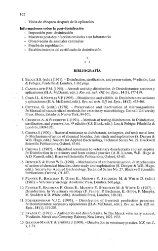 162
- Visita de chequeo después de la aplicación
Informaciones sobre la post-desinfección
- Inspección post-desinfección
- Muestras post-desinfección enviadas a un laboratorio
- Observación de animales centinelas
-, Prueba de repoblación
- Establecimiento del certificado de desinfección.
*
BIBLIOGRAFÍA
1. BLOCK S.S. (edit.) (1991). - Disinfection, sterilization, and preservation, 4 - edición. Lea
& Febiger, Filadelfia & Londres, 1.162 págs.
2. CANCELLOTTI F.M. (1995). - Aircraft and ship disinfection. In Desinfectantes: acciones y
aplicaciones (H.A. McDaniel, edit.). Rev. sci. tech. Off. int. Epiz., 14 (1), 177-189.
3. CORN J.L. & NETTLES V.F. (1995). - Disinfection and wildlife. In Desinfectantes: acciones
y aplicaciones (H.A. McDaniel, edit.). Rev. sci. tech. Off. int. Epiz., 14 (2), 455-468.
4. COTTRAL G. (edit.) (1978). - Preservation and inactivation of microorganisms.
In Manual of standardized methods for veterinary microbiology. Cornell University
Press, Ithaca, Estado de Nueva York, 94-101.
5. CREMIEUS A. & FLEURETTE J. (1991). - Methods of testing disinfectants. In Disinfection,
sterilization, and preservation, 4 a
edición (S.S. Block, edit.). Lea & Febiger, Filadelfia &
Londres, 1009-1021.
6. CHOPRA I. (1990). - Bacterial resistance to disinfectants, antiseptics, and toxic metal ions.
In Mechanisms of action of chemical biocides, their study and exploitation (S. Denyer &
W.B. Hugo, edit.). Society for Applied Bacteriology, Technical Series No. 27. Blackwell
Scientific Publications, Oxford, 45-64.
7. CHOPRA I. (1987). - Microbial resistance to veterinary disinfectants and antiseptics.
In Disinfection in veterinary and farm animal practice (A.H. Linton, W.B. Hugo &
A.D. Russell, edit.). Blackwell Scientific Publications, Oxford, 43-65.
8. DENYER S. & HUGO W.B. (1990). - Mechanisms of antibacterial action. In Mechanisms
of action of chemical biocides, their study and exploitation (S. Denyer & W.B. Hugo,
edit.). Society for Applied Bacteriology, Technical Series No. 27. Blackwell Scientific
Publications, Oxford, 171-187.
9. FENNER F., BACHMAN P., GIBBS E., MURPHY F., STUDDERT M. & WHITE D. (edit.)
(1987). - Veterinary virology. Academic Press, Londres, 660 págs.
10. FENNER F., BACHMAN P., GIBBS E., MURPHY F., STUDDERT M. & WHITE D. (1987). -
Disinfection. In Veterinary virology (F. Fenner, P. Bachman, E. Gibbs, F. Murphy,
M. Studdert & D. White, edit.). Academic Press, Londres, 310-311.
11. FOTHERINGHAM V.J.C. (1995). - Disinfection of livestock production premises.
In Desinfectantes: acciones y aplicaciones (H.A. McDaniel, edit.). Rev. sci. tech. Off. int.
Epiz., 14 (1), 191-205.
12. FRASER C. (1991). - Antiseptics and disinfectants. In The Merck veterinary manual,
7a
edición. Merck and Company, Rahway, New Jersey, 1527-1532.
13. GRAHAM-MAHR T. & SPREULL J. (1969). - Disinfection in veterinary practice. N.Z. vet. J.,
7,1-31.
 
