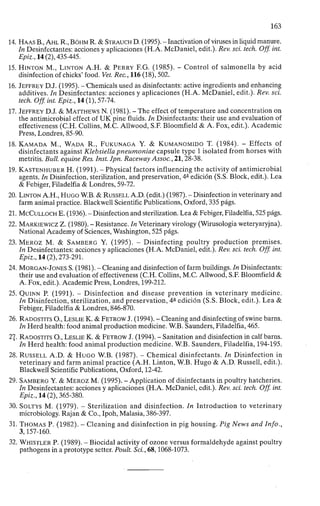 163
14. HAAS B., AHL R., BÖHM R. & STRAUCH D. (1995). - Inactivation of viruses in liquid manure.
In Desinfectantes: acciones y aplicaciones (H.A. McDaniel, edit.). Rev. sci. tech. Off. int.
Epiz., 14 (2), 435-445.
15. HINTON M., LINTON A.H. & PERRY F.G. (1985). - Control of salmonella by acid
disinfection of chicks' food. Vet. Rec, 116 (18), 502.
16. JEFFREY D.J. (1995). - Chemicals used as disinfectants: active ingredients and enhancing
additives. In Desinfectantes: acciones y aplicaciones (H.A. McDaniel, edit.). Rev. sci.
tech. Off. int. Epiz., 14 (1), 57-74.
17. JEFFREY D.J. & MATTHEWS N. (1981). - The effect of temperature and concentration on
the antimicrobial effect of U K pine fluids. In Disinfectants: their use and evaluation of
effectiveness (C.H. Collins, M.C. Allwood, S.F. Bloomfield & A. Fox, edit.). Academic
Press, Londres, 85-90.
18. KAMADA M., WADA R., FUKUNAGA Y. & KUMANOMIDO T. (1984). - Effects of
disinfectants against Klebsiella pneumoniae capsule type 1 isolated from horses with
metritis. Bull. equine Res. Inst. Jpn. Raceway Assoc., 21,28-38.
19. KASTENHUBER H. (1991). - Physical factors influencing the activity of antimicrobial
agents. In Disinfection, sterilization, and preservation, 4 a
edición (S.S. Block, edit.). Lea
& Febiger, Filadelfia & Londres, 59-72.
20. LINTON A.H., HUGO W.B. & RUSSELL A.D. (edit.) (1987). - Disinfection in veterinary and
farm animal practice. Blackwell Scientific Publications, Oxford, 335 págs.
21. MCCULLOCH E. (1936). - Disinfection and sterilization. Lea & Febiger, Filadelfia, 525 págs.
22. MARKIEWICZ Z. (1980). - Resistance. In Veterinary virology (Wirusologia weteryaryjna).
National Academy of Sciences, Washington, 525 págs.
23. MEROZ M. & SAMBERG Y. (1995). - Disinfecting poultry production premises.
In Desinfectantes: acciones y aplicaciones (H.A. McDaniel, edit.). Rev. sci. tech. Off. int.
Epiz., 14 (2), 273-291.
24. MORGAN-JONES S. (1981). - Cleaning and disinfection of farm buildings. In Disinfectants:
their use and evaluation of effectiveness (C.H. Collins, M.C. Allwood, S.F. Bloomfield &
A. Fox, edit.). Academic Press, Londres, 199-212.
25. QUINN P. (1991). - Disinfection and disease prevention in veterinary medicine.
In Disinfection, sterilization, and preservation, 4 a
edición (S.S. Block, edit.). Lea &
Febiger, Filadelfia & Londres, 846-870.
26. RADOSTITS O., LESLIE K. & FETROW J. (1994). - Cleaning and disinfecting of swine barns.
In Herd health: food animal production medicine. W.B. Saunders, Filadelfia, 465.
27. RADOSTITS O., LESLIE K. & FETROW J. (1994). - Sanitation and disinfection in calf barns.
In Herd health: food animal production medicine. W.B. Saunders, Filadelfia, 194-195.
28. RUSSELL A.D. & HUGO W.B. (1987). - Chemical disinfectants. In Disinfection in
veterinary and farm animal practice (A.H. Linton, W.B. Hugo & A.D. Russell, edit.).
Blackwell Scientific Publications, Oxford, 12-42.
29. SAMBERG Y. & MEROZ M. (1995). - Application of disinfectants in poultry hatcheries.
In Desinfectantes: acciones y aplicaciones (H.A. McDaniel, edit.). Rev. sci. tech. Off. int.
Epiz., 14 (2), 365-380.
30. SOLTYS M. (1979). - Sterilization and disinfection. In Introduction to veterinary
microbiology. Rajan & Co., Ipoh, Malasia, 386-397.
31. THOMAS P. (1982). - Cleaning and disinfection in pig housing. Pig News and Info.,
3,157-160.
32. WHISTLER P. (1989). - Biocidal activity of ozone versus formaldehyde against poultry
pathogens in a prototype setter. Poult. Sci., 68,1068-1073.
 