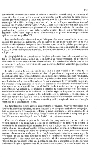145
actualmente los métodos capaces de reducir la presencia de residuos y de controlar el
contenido bacteriano de los alimentos producidos por la industria de masa que se
venden preempaquetados y listos para el consumo, ha conducido al desarrollo de la
estrategia del análisis de riesgos mediante el control de los puntos críticos (hazard
analysis and critical control points: HACCP). Esta estrategia determina los puntos o
fases críticos que pueden dejar penetrar a los contaminantes dentro de la cadena de
producción y permiten una intervención eficaz. Tanto los organismos de
reglamentación como las plantas de transformación de productos de origen animal
aplican esta estrategia HACCP.
Para que la desinfección sea eficaz, se debe proceder a una buena limpieza antes de
aplicar los productos químicos. Este requisito es tan importante que se podría
considerar la expresión «limpieza-desinfección» como una sola palabra para designar
un solo concepto, como lo refleja el empleo bastante corriente en inglés de las siglas
C & D, es decir cleaning and disinfection, limpieza y desinfección consideradas como un
solo proceso.
La complejidad de las operaciones de limpieza y desinfección en el manejo de rutina,
tanto en sanidad animal como en la industria de transformación de productos
alimenticios, es frecuentemente infravalorada. Es corriente también que no se
examinen con suficiente detenimiento los numerosos factores variables que pueden
complicar el proceso.
El arte y ciencia de la desinfección precedió a la elaboración de la teoría de los
gérmenes infecciosos. Inicialmente, se observó que ciertos compuestos, cuando se
aplicaban sobre cadáveres en descomposición o se agregaban a las aguas residuales,
atenuaban la emanación de malos olores. A partir de tales bases empíricas, el uso de
desinfectantes se fue desarrollando hasta formar una ciencia de considerable magnitud.
Sin embargo, sus aplicaciones en veterinaria carecen de los elementos cuantitativos que
distinguen su uso en medicina o en el ámbito de la transformación de productos
alimenticios. Actualmente, los méritos o defectos de muchos productos, procesos y
métodos de evaluación están criticados, sin que los expertos lleguen a un consenso al
respecto. Sin embargo, gracias a los adelantos de la química, la bioquímica, la
microbiología y la biología molecular, los mecanismos exactos que rigen la acción de los
desinfectantes empiezan a ser conocidos (8), y está emergiendo una metodología
científica de la desinfección (4,28).
La desinfección es una ciencia en constante evolución. Nuevos productos han
aparecido, como las espumas, los nebulizadores y los compuestos sintéticos complejos.
Las implicaciones tecnológicas, políticas y medioambientales de la ciencia de la
desinfección cobran cada vez mayor importancia, lo que tiende a complicar pero
también a revolucionar las prácticas de desinfección y de saneamiento.
Considerada desde el punto de vista de los programas de control sanitario
reglamentarios y de campo, la desinfección también es una manera de limitar la
transmisión de enfermedades animales. Pero por sí solo, el uso de desinfectantes no
puede eliminar una infección si las poblaciones sensibles se ponen continuamente en
contacto con animales portadores de agentes patógenos. Por lo tanto, las autoridades de
control deben examinar cada paso de la compleja red epidemiológica, es decir seguir la
evolución de los agentes patógenos desde el reservorio donde sobreviven y se
reproducen hasta los nuevos huéspedes sensibles. Muchas enfermedades infecciosas se
transmiten por contacto entre una población sensible y animales afectados por una
enfermedad aguda o portadores de una infección crónica. Otras enfermedades se
 
