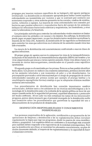 146
propagan por insectos vectores específicos de su huésped y del agente patógeno
involucrado. La desinfección es claramente apropiada para luchar contra aquellas
enfermedades no transmitidas por vectores y que se contraen por contacto con
secreciones corporales y otras materias presentes en los corrales, cuadras de establos,
suelos, vehículos o equipos. La mayoría de estas enfermedades son causadas por
bacterias que pueden sobrevivir y reproducirse fuera del cuerpo de los animales;
incluyen las infecciones bacterianas entéricas y respiratorias, las clostridiosis, y otras
como la tuberculosis y la brucelosis.
Los principales métodos para controlar las enfermedades virales consisten en limitar
el contacto entre los animales o en vacunar a los mismos. Sin embargo, la desinfección
puede jugar un papel importante, ya que los desinfectantes modernos neutralizan la
mayoría de los virus (10). Asimismo, la desinfección de las superficies es fundamental
para controlar los virus que sobreviven en el entorno de los animales cuando éstos han
sido evacuados.
La ciencia de la desinfección está constantemente confrontada a nuevas clases de
agentes infecciosos.
El primer grupo de agentes nuevos lo componen los virus de la inmunodeficiencia,
incluyendo el del síndrome de la inmunodeficiencia adquirida (SIDA) del hombre y los
virus emparentados que atacan a varias especies animales. Estos virus abren el paso a la
invasión de ciertos microorganismos, considerados en el pasado como saprófitos
oportunistas.
El segundo grupo es el constituido por los priones. Éstos no se han podido identificar
hasta ahora. Los priones no inducen una respuesta inmunitaria, persisten durante años
en los animales infectados y son resistentes al calor y a los desinfectantes. La
preocupación provocada a nivel internacional por el riesgo de propagación de ciertas
enfermedades causadas por priones (como por ejemplo el prurigo lumbar y la
encefalopatía espongiforme bovina) condujo a que se adoptaran drásticas medidas
sanitarias internacionales.
Los procedimientos de desinfección han conocido importantes cambios
estructurales, debidos tanto a los adelantos de las técnicas microbiológicas y de la
tecnología de la desinfección como a la evolución de la opinión pública en favor de una
mayor consideración de la seguridad del personal, seguridad alimentaria y protección
del medio ambiente. Al ser cada vez más complejas las ramas de los mencionados
progresos, parece ahora necesario que el personal encargado de la desinfección reciba
una formación sobre los procedimientos que garantizan la seguridad del uso y
almacenamiento de los productos de desinfección.
DESINFECCIÓN: RESPONSABILIDADES Y CONOCIMIENTOS
INDISPENSABLES
Las personas responsables de la aplicación, certificación o programación de las
operaciones de limpieza y desinfección y'de su reglamentación deben reevaluar
regularmente la lógica que rige sus programas, desde los puntos de vista científico,
técnico y pragmático. Los requisitos deben ser conformes a la tecnología más avanzada
pero también deben responder a las expectativas de la sociedad contemporánea. Para
que la desinfección sea eficaz, se necesitan los adecuados conocimientos, un plan de
acción claramente definido, el respeto de las reglamentaciones y la capacidad de hacer
evaluaciones correctas.
 