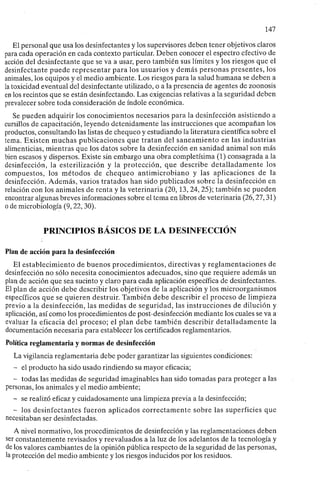 147
El personal que usa los desinfectantes y los supervisores deben tener objetivos claros
para cada operación en cada contexto particular. Deben conocer el espectro efectivo de
acción del desinfectante que se va a usar, pero también sus límites y los riesgos que el
desinfectante puede representar para los usuarios y demás personas presentes, los
animales, los equipos y el medio ambiente. Los riesgos para la salud humana se deben a
la toxicidad eventual del desinfectante utilizado, o a la presencia de agentes de zoonosis
en los recintos que se están desinfectando. Las exigencias relativas a la seguridad deben
prevalecer sobre toda consideración de índole económica.
Se pueden adquirir los conocimientos necesarios para la desinfección asistiendo a
cursillos de capacitación, leyendo detenidamente las instrucciones que acompañan los
productos, consultando las listas de chequeo y estudiando la literatura científica sobre el
tema. Existen muchas publicaciones que tratan del saneamiento en las industrias
alimenticias, mientras que los datos sobre la desinfección en sanidad animal son más
bien escasos y dispersos. Existe sin embargo una obra completísima (1) consagrada a la
desinfección, la esterilización y la protección, que describe detalladamente los
compuestos, los métodos de chequeo antimicrobiano y las aplicaciones de la
desinfección. Además, varios tratados han sido publicados sobre la desinfección en
relación con los animales de renta y la veterinaria (20,13, 24, 25); también se pueden
encontrar algunas breves informaciones sobre el tema en libros de veterinaria (26,27,31)
o de microbiología (9,22,30).
PRINCIPIOS BÁSICOS DE LA DESINFECCIÓN
Plan de acción para la desinfección
El establecimiento de buenos procedimientos, directivas y reglamentaciones de
desinfección no sólo necesita conocimientos adecuados, sino que requiere además un
plan de acción que sea sucinto y claro para cada aplicación específica de desinfectantes.
El plan de acción debe describir los objetivos de la aplicación y los microorganismos
específicos que se quieren destruir. También debe describir el proceso de limpieza
previo a la desinfección, las medidas de seguridad, las instrucciones de dilución y
aplicación, así como los procedimientos de post-desinfección mediante los cuales se va a
evaluar la eficacia del proceso; el plan debe también describir detalladamente la
documentación necesaria para establecer los certificados reglamentarios.
Política reglamentaria y normas de desinfección
La vigilancia reglamentaria debe poder garantizar las siguientes condiciones:
- el producto ha sido usado rindiendo su mayor eficacia;
- todas las medidas de seguridad imaginables han sido tomadas para proteger a las
personas, los animales y el medio ambiente;
- se realizó eficaz y cuidadosamente una limpieza previa a la desinfección;
- los desinfectantes fueron aplicados correctamente sobre las superficies que
necesitaban ser desinfectadas.
A nivel normativo, los procedimientos de desinfección y las reglamentaciones deben
ser constantemente revisados y reevaluados a la luz de los adelantos de la tecnología y
de los valores cambiantes de la opinión pública respecto de la seguridad de las personas,
la protección del medio ambiente y los riesgos inducidos por los residuos.
 