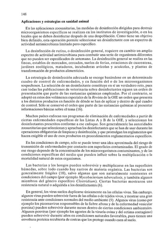 148
Aplicaciones y estrategias en sanidad animal
En las aplicaciones zoosanitarias, las medidas de desinfección dirigidas para destruir
microorganismos específicos se realizan en los institutos de investigación, o en los
locales que se deben desinfectar después de una despoblación. Como tiene un objetivo
bien definido, esta operación permite seleccionar un desinfectante con un espectro de
actividad antimicrobiana limitado pero específico.
La desinfección de rutina, o desinfección general, requiere en cambio un amplio
espectro de actividad antimicrobiana para combatir una serie de organismos diferentes
que no pueden ser especificados de antemano. La desinfección general se realiza en las
fincas, establos de mercados, cercados, suelos de ferias, estaciones de cuarentena,
jardines zoológicos, mataderos, incubadoras avícolas y acuícolas, y plantas de
transformación de productos alimenticios.
La estrategia de desinfección adecuada se escoge basándose en un determinado
cuadro de control de enfermedades, y en función del o de los microorganismos
sospechosos. La selección de un desinfectante constituye en sí un verdadero reto, pues
casi todas las publicaciones de veterinaria sobre desinfectantes siguen un orden de
presentación que parte de las sustancias químicas empleadas. Por el contrario, se
adoptó en estos dos volúmenes especiales de la Revista de la OIE un orden que presenta
a los distintos productos en función de dónde se han de aplicar y dentro de qué cuadro
de control. Sólo se conservó el orden que parte de las sustancias químicas al presentar
informaciones básicas sobre el tema (16).
Muchos países enfocan sus programas de eliminación de enfermedades a partir de
ciertas enfermedades específicas de las Listas A y B de la OIE, y seleccionan los
desinfectantes prescritos conforme a ese enfoque. Son generalmente las autoridades
zoosanitarias que seleccionan y aprueban los desinfectantes que se han de usar durante las
operaciones obligatorias de limpieza y desinfección, y que promulgan los reglamentos que
hacen exigible el uso de esos productos en procedimientos reglamentarios específicos.
En las condiciones de campo, sólo se puede tener una idea aproximada del riesgo de
transmisión de enfermedades por contacto con superficies contaminadas. El grado de
ese riesgo depende de la concentración de los microorganismos contaminantes, y de las
condiciones específicas del medio que pueden influir sobre la multiplicación o la
mortalidad natural de estos organismos.
Las bacterias y los hongos pueden sobrevivir y multiplicarse en las superficies
húmedas, sobre todo cuando hay rastros de materia orgánica. Las bacterias son
generalmente frágiles (18), salvo algunas que son naturalmente resistentes en
condiciones del campo (por ejemplo Mycobacterium tuberculosis, y también algunos
miembros del género esporífero Clostridium). Ciertas bacterias mostraron una
resistencia natural o adquirida a los desinfectantes (6).
En general, los virus suelen duplicarse únicamente en las células vivas. Sin embargo,
algunos virus pueden sobrevivir fuera de las células o de tejidos vivos, y mostrar una gran
resistencia ante condiciones normales del medio ambiente (9). Algunos virus (como por
ejemplo los Picornavirus responsables de la fiebre aftosa y de la enfermedad vesicular
porcina) pueden sobrevivir durante meses dentro de ciertas condiciones ambientales.
Algunos poxvirus (por ejemplo los agentes de la viruela ovina y del ectima contagioso)
pueden sobrevivir durante años en condiciones naturales favorables, pues tienen una
envoltura proteica recubierta de costras que los protege cuando caen al suelo.
 