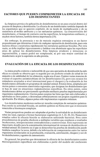 149
FACTORES QUE PUEDEN COMPROMETER LA EFICACIA DE
LOS DESINFECTANTES
La limpieza previa a la aplicación de desinfectantes es un paso crucial dentro del
proceso de limpieza y desinfección. La eficacia de un desinfectante también depende de
los organismos que se quieren combatir, de su modo de multiplicación y de su
resistencia al medio ambiente y a las sustancias químicas. La concentración del
desinfectante, el tiempo de contacto con las superficies, la temperatura ambiente, y
muchos otros factores, también tienen importancia (19).
Sin embargo, la presencia o no de materia orgánica extranjera es un factor
preponderante que determina el éxito de cualquier operación de desinfección, pues esta
materia diluye y neutraliza rápidamente las sustancias químicas biocidas. Por esta
razón, se debe cepillar vigorosamente y baldear con abundante agua las superficies
antes de aplicar los desinfectantes. Esta limpieza prudente y minuciosa es
imprescindible, y nunca podrá ser remplazada, ni por una mayor cantidad de
desinfectante ni por la aspersión en alta presión.
EVALUACIÓN DE LA EFICACIA DE LOS DESINFECTANTES
La única prueba evidente e indiscutible de que una operación de desinfección ha sido
eficaz es cuando se observa que es seguida por un perfecto estado de salud de los
animales o de salubridad de los alimentos, según sea el caso. Existen varias maneras de
evaluar el espectro antimicrobiano de los desinfectantes (5), pero son escasos los
estándares aceptados a nivel internacional para el chequeo y la evaluación de los
desinfectantes utilizados en programas de sanidad animal. Existen listas, adoptadas por
ciertos países o convenios comerciales regionales, que designan los desinfectantes que
se han de usar en situaciones reglamentarias específicas. En otros países, estos
desinfectantes deben ser previamente aprobados mediante pruebas implementadas por
organismos reglamentarios. Ciertos países aceptan las listas que han sido elaboradas y
aprobadas en otros países, o determinan arbitrariamente sus propios requisitos para la
aprobación. Por último, algunos países sólo implementan requisitos mínimos.
Los desinfectantes modernos suelen ser mezclas complejas de sustancias químicas.
Para medir su actividad biocida, un análisis químico no basta sino que es necesario
someterlos a bioensayos complejos.
Varias perspectivas pueden ser adoptadas al probar la actividad de un desinfectante
sobre los virus, esporas o formas bacterianas vegetativas (4, 5,22, 30, 21). Numerosos
estudios sobre la eficacia biocida se elaboraron utilizando bacterias. Pero estos
procedimientos de prueba obedecen a múltiples variables que conducen a resultados
incoherentes, interpretaciones contradictorias y controversias. Esto representa un
importante desafío para la armonización internacional de normas de desinfección en
sanidad animal. El contexto en el que se desarrollan las pruebas de desinfección puede
también complicar la tarea, debido a la imbricación de competencias entre los varios
organismos involucrados en la producción, evaluación, autorización, chequeo y uso de
los desinfectantes y agentes de saneamiento.
En general, las pruebas que determinan la eficacia de los desinfectantes contra
microorganismos específicos son elaboradas a partir del modelo del coeficiente
 