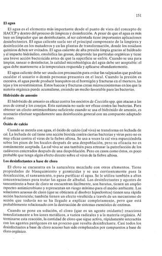 151
El agua
El agua es el elemento más importante desde el punto de vista del concepto de
HACCP y dentro del proceso de limpieza y desinfección. A pesar de que el agua es más
bien un limpiador que un desinfectante, al ser calentada tiene importantes aplicaciones
desinfectantes. El agua caliente suele ser el principal componente de la limpieza y
desinfección en los mataderos y en las plantas de transformación, donde los residuos
químicos deben ser evitados. El agua caliente de alta presión limpia gracias al baldeado
y al impacto hidráulico, emulsifica las grasas, desprende las partículas orgánicas y tiene
una breve acción bactericida antes de que la superficie se enfríe. Cuando se usa para
limpiar, sanear o desinfectar, la calidad microbiológica del agua debe ser aceptable: el
agua debe mantenerse a la temperatura requerida y aplicarse abundantemente.
El agua caliente debe ser usada con precaución para evitar las salpicadas que podrían
escaldar el usuario o demás personas presentes en el local. Cuando la presión es
excesiva, el agua puede producir huequitos en el hormigón y fracturas en el mortero, las
tejas y los revestimientos. Estos huecos y fracturas crean microecosistemas en los que la
materia orgánica puede acumularse, creando un medio favorable para las bacterias.
Hidróxido de amonio
El hidróxido de amonio es eficaz contra los oocistos de Coccidia spp. que atacan a las
aves de corral y los conejos. Esta sustancia no suele ser eficaz contra las bacterias. Para
obtener un efecto antimicrobiano suficiente cuando se usa el hidróxido de amonio, es
necesario efectuar seguidamente una desinfección general con un compuesto adaptado
al caso.
Óxido de calcio
Cuando se mezcla con agua, el óxido de calcio (cal viva) se transforma en lechada de
cal. La lechada de cal tiene una acción biocida contra ciertas bacterias y virus pero no es
muy eficaz contra el virus de la fiebre aftosa. Se usa a veces la cal viva esparciéndola
sobre los pisos de los locales después de una despoblación, pero su eficacia no es
comúnmente aceptada. La cal viva se usa también para retrasar la putrefacción de los
cadáveres enterrados después de una despoblación. Pero en casos como éstos, es poco
probable que tenga algún efecto directo sobre el virus de la fiebre aftosa.
Los desinfectantes a base de cloro
El cloro se encuentra en la naturaleza mezclado con otros elementos. Tiene
propiedades de blanquimiento y germicidas y se usa corrientemente para la
desinfección, el saneamiento, o para purificar el agua. Se le utiliza también a altas
concentraciones para tratar las aguas de albañal. Los desinfectantes y agentes de
saneamiento a base de cloro se encuentran fácilmente, son baratos, tienen un amplio
espectro antimicrobiano y representan un riesgo mínimo para el medio ambiente. Las
soluciones acuosas de cloro (que se obtienen al disolver hipocloritos) tienen una rápida
acción bactericida; también tienen un efecto virulicida a través de un mecanismo de
acción que todavía no se ha llegado a explicar completamente, pero que está
probablemente relacionado con la destrucción de sistemas esenciales de enzimas.
Cuando se pone en solución, el cloro (que es un agente oxidante) reacciona
inmediatamente a los iones metálicos, a varios radicales y a la materia orgánica. Al
terminarse esta reacción, la cantidad de cloro que sigue activa, rápidamente interactúa
con los agentes patógenos en un proceso que resulta desinfectante. Casi todos los
desinfectantes a base de cloro acuoso han sido remplazados por compuestos a base de
cloro orgánico.
 