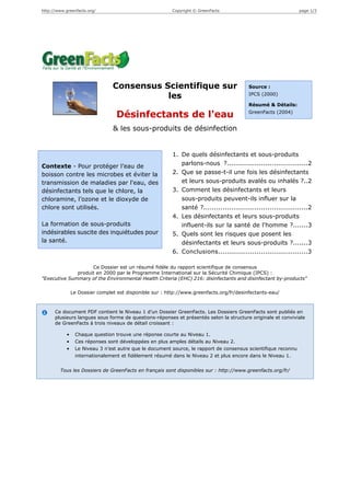 http://www.greenfacts.org/                                Copyright © GreenFacts                                page 1/3




                                 Consensus Scientifique sur                               Source :

                                            les                                           IPCS (2000)

                                                                                          Résumé & Détails:
                                                                                          GreenFacts (2004)
                                   Désinfectants de l'eau
                                 & les sous-produits de désinfection


                                                          1. De quels désinfectants et sous-produits
Contexte - Pour protéger l’eau de                            parlons-nous ?......................................2
boisson contre les microbes et éviter la                  2. Que se passe-t-il une fois les désinfectants
transmission de maladies par l'eau, des                      et leurs sous-produits avalés ou inhalés ?..2
désinfectants tels que le chlore, la                      3. Comment les désinfectants et leurs
chloramine, l’ozone et le dioxyde de                         sous-produits peuvent-ils influer sur la
chlore sont utilisés.                                        santé ?.................................................2
                                                          4. Les désinfectants et leurs sous-produits
La formation de sous-produits                                influent-ils sur la santé de l'homme ?.......3
indésirables suscite des inquiétudes pour                 5. Quels sont les risques que posent les
la santé.                                                    désinfectants et leurs sous-produits ?.......3
                                                          6. Conclusions..........................................3

                    Ce Dossier est un résumé fidèle du rapport scientifique de consensus
              produit en 2000 par le Programme International sur la Sécurité Chimique (IPCS) :
"Executive Summary of the Environmental Health Criteria (EHC) 216: disinfectants and disinfectant by-products"

                Le Dossier complet est disponible sur : http://www.greenfacts.org/fr/desinfectants-eau/



      Ce document PDF contient le Niveau 1 d’un Dossier GreenFacts. Les Dossiers GreenFacts sont publiés en
      plusieurs langues sous forme de questions-réponses et présentés selon la structure originale et conviviale
      de GreenFacts à trois niveaux de détail croissant :

            •    Chaque question trouve une réponse courte au Niveau 1.
            •    Ces réponses sont développées en plus amples détails au Niveau 2.
            •    Le Niveau 3 n’est autre que le document source, le rapport de consensus scientifique reconnu
                 internationalement et fidèlement résumé dans le Niveau 2 et plus encore dans le Niveau 1.


        Tous les Dossiers de GreenFacts en français sont disponibles sur : http://www.greenfacts.org/fr/
 