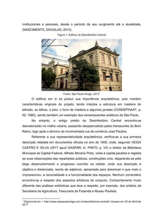 institucionais e pessoais, desde o período de seu surgimento até a atualidade,
(NASCIMENTO, DOUGLAS, 2013).
Figura 1: Edifício do Desinfectório Central
Fonte: São Paulo Antiga, 2013
1
O edifício em si só possui sua importância arquitetônica, pois mantem
características originais do projeto, tendo intactos a estrutura em madeira do
telhado, as telhas, o piso, o forro de madeira e algumas janelas (CONDEPHAAT, p.
02, 1985), sendo também um exemplar dos remanescentes ecléticos de São Paulo.
No entanto, o antigo prédio do Desinfectório Central encontra-se
desvalorizado na malha urbana, passando desapercebido pelos transeuntes do Bom
Retiro, logo após o término da movimentada rua de comércio José Paulino.
Referente a sua representatividade arquitetônica, verifica-se a sua primeira
descrição relatada em documentos oficiais no ano de 1900, onde, segundo VEIGA
CASTRO E SILVA (2017 apud GASPAR; In: PINTO, p. VII) o diretor da Biblioteca
Municipal da Capital Federal, Alfredo Moreira Pinto, visita à capital paulista e registra
as suas observações das repartições públicas, construções civis, deparando-se pelo
largo desenvolvimento e progresso ocorrido na cidade, onde sua descrição é
objetiva e distanciada, isenta de adjetivos, apropriada para descrever o que mais o
impressionou: a racionalidade e a funcionalidade dos espaços. Nenhum comentário
encontra-se a respeito dos aspectos artísticos do conjunto. Comportamento muito
diferente das análises estilísticas que tece a respeito, por exemplo, dos prédios da
Secretaria da Agricultura, Tesouraria de Fazenda e Museu Paulista.
1
Disponível em: < http://www.saopauloantiga.com.br/desinfectorio-central/> Acesso em 30 de Abril de
2017
 