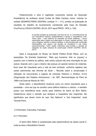 Posteriormente a obra é registrada novamente através da Descrição
Arquitetônica do professor doutor Eudes de Mello Campos Júnior, incluída no
verbete DESINFECTÓRIO CENTRAL (verbete 11 – v11), contido na publicação do
resultado do trabalho de levantamento coordenado pela Casa de Oswaldo
Cruz/Fiocruz (VEIGA CASTRO; SILVA, 2017 apud PINTO, 1979, p. 102).
A precária situação da construção, sob risco de ruir, e o reconhecimento de
sua importância histórica (preponderante à época) e arquitetônica (com
menor peso – visto tratar-se de exemplar de linhas ecléticas) – pouco
valorizadas pelos órgãos de preservação no Brasil, naquele período, vista
como exógena, espúria à cultura brasileira, e discriminada pela construção
historiográfica que vigorou nas escolas de arquitetura e nos meios
preservacionistas , foram razões suficientes para orientar a decisão do
colegiado do órgão estadual de preservação (VEIGA CASTRO, SILVA,
2017).
Após a inauguração do Museu de Saúde Pública Emílio Ribas, com as
exposições “As Grandes Epidemias”, “Mais que humanos. Arte no Juquery” e
quadros com a história do edifício, este centro cultural não teve renovação do seu
acervo, fazendo com o que o mesmo não possua um grande número de visitantes,
fluxo esse tão importante para a vida do bem tombado, conforme registros das
cartas patrimoniais das Normas de Quito – Reunião sobre a conservação e
utilização de monumentos e lugares de interesse Histórico e Artístico, O.A.E
(Organização dos Estados Americanos) – de 1967, Recomendação de Paris de
1968 e da Carta de Atenas de 1931.
Ainda assim, o Desinfectório revela-se como um marco importante para a
sociedade – uma vez que se constitui como edifício histórico e cultural – e também
possui sua importância local, sendo peça histórica do bairro do Bom Retiro,
instalando-se sobre o sobrado que abrigava a hospedaria dos imigrantes, tão
significativo que deram nome ás ruas “dos Italianos” e “dos Imigrantes”, atual
Tenente Pena.
2.3 Perímetro, Volumetria, Fachadas
2.3.1 Perímetro
O bairro Bom Retiro é caracterizado pela predominância da classe social C,
onde se situa o Desinfetório Central.
 