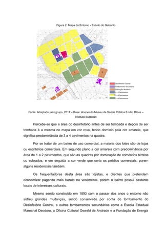 Figura 2: Mapa do Entorno - Estudo do Gabarito
Fonte: Adaptado pelo grupo, 2017 – Base: Acervo do Museu de Saúde Pública Emílio Ribas –
Instituto Butantan
Percebe-se que a área do desinfetório antes de ser tombada e depois de ser
tombada é a mesma no mapa em cor roxa, tendo domínio pela cor amarela, que
significa predominância de 3 a 4 pavimentos na quadra.
Por se tratar de um bairro de uso comercial, a maioria dos lotes são de lojas
ou escritórios comerciais. Em segundo plano a cor amarela com predominância por
área de 1 a 2 pavimentos, que são as quadras por dominação de comércios térreos
ou sobrados, e em seguida a cor verde que seria os prédios comerciais, porem
alguns residenciais também.
Os frequentadores desta área são lojistas, e clientes que pretendem
economizar pagando mais barato na vestimenta, porém o bairro possui bastante
locais de interesses culturais.
Mesmo sendo construído em 1893 com o passar dos anos o entorno não
sofreu grandes mudanças, sendo conservado por conta do tombamento do
Desinfetório Central, e outros tombamentos secundários como a Escola Estadual
Marechal Deodoro, a Oficina Cultural Oswald de Andrade e a Fundação de Energia
 