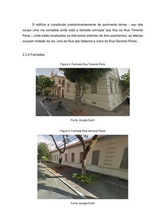 O edifício é constituído predominantemente de pavimento térreo - seu lote
ocupa uma via completa onde está a fachada principal que fica na Rua Tenente
Pena -, onde estão localizadas as três torres distintas de dois pavimentos, as laterais
ocupam metade da via, uma da Rua dos Italianos e outra da Rua General Flores.
2.3.3 Fachadas
Figura 4: Fachada Rua Tenente Pena
Fonte: Google Earth
Figura 5: Fachada Rua General Flores
Fonte: Google Earth
 
