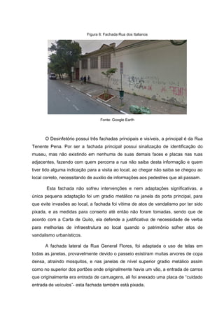Figura 6: Fachada Rua dos Italianos
Fonte: Google Earth
O Desinfetório possui três fachadas principais e visíveis, a principal é da Rua
Tenente Pena. Por ser a fachada principal possui sinalização de identificação do
museu, mas não existindo em nenhuma de suas demais faces e placas nas ruas
adjacentes, fazendo com quem percorra a rua não saiba desta informação e quem
tiver tido alguma indicação para a visita ao local, ao chegar não saiba se chegou ao
local correto, necessitando de auxilio de informações aos pedestres que ali passam.
Esta fachada não sofreu intervenções e nem adaptações significativas, a
única pequena adaptação foi um gradio metálico na janela da porta principal, para
que evite invasões ao local, a fachada foi vítima de atos de vandalismo por ter sido
pixada, e as medidas para conserto até então não foram tomadas, sendo que de
acordo com a Carta de Quito, ela defende a justificativa de necessidade de verba
para melhorias de infraestrutura ao local quando o patrimônio sofrer atos de
vandalismo urbanísticos.
A fachada lateral da Rua General Flores, foi adaptada o uso de telas em
todas as janelas, provavelmente devido o passeio existiram muitas arvores de copa
densa, atraindo mosquitos, e nas janelas de nível superior gradio metálico assim
como no superior dos portões onde originalmente havia um vão, a entrada de carros
que originalmente era entrada de carruagens, ali foi anexado uma placa de “cuidado
entrada de veículos”- esta fachada também está pixada.
 