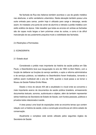 Na fachada da Rua dos Italianos também acontece o uso de gradio metálico
nas aberturas, e sofre vandalismo urbanístico. Nesta elevação também possui uma
outra entrada para carros, porém hoje é utilizada para carga e descarga, sendo
assim, foi instalado uma porta de correr de alumínio e retirado o portão metálico com
estilo eclético da época. Vale ressaltar que todas as arvores em ambas as fachadas
são de copas muito largas e bem próximas umas às outras, e como é de difícil
manutenção de seu podamento prejudica muito a visibilidade das fachadas.
2.4 Restrições e Permissões
2. ICONOGRAFIA
2.1 Estado atual
Considerado o prédio mais importante da história da saúde pública em São
Paulo, o Desinfectório teve sua inauguração no ano de 1893 no Bom Retiro, com a
função de deliberar as funções do serviço sanitário, e após a reforma administrativa
e de serviços públicos, os trabalhos no Desinfectório foram finalizados, tornando o
edifício assim inutilizável até o ano de 1979, quando o local passa a se tornar o
Museu da Saúde Pública Emílio Ribas.
Desde o início do século XIX até a atualidade é o local onde se concentra o
mais importante acervo de documentos da saúde pública brasileira, armazenando
documentos textuais, sonoros, audiovisuais e objetos, além de também representar
séries históricas da Secretaria de Estado de Saúde, com fundos pessoais, públicos e
privados todos relacionada à saúde.
A área possui uma local de exposições onde se encontra temas que contem
relação com a história da saúde, onde a construção encontra-se em ótimo estado de
conservação.
Atualmente o complexo está sendo utilizado pelos seguintes órgãos da
Secretaria de Saúde:
 